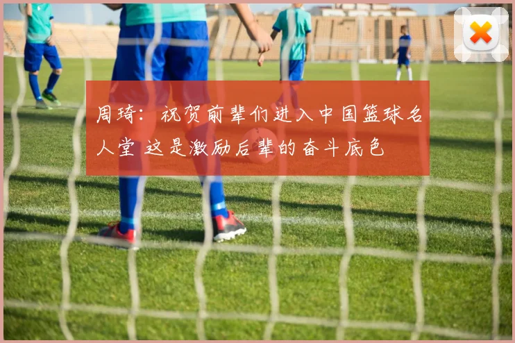 周琦：祝贺前辈们进入中国篮球名人堂 这是激励后辈的奋斗底色