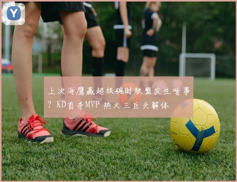 上次海鹰赢超级碗时联盟发生啥事？KD首夺MVP 热火三巨头解体
