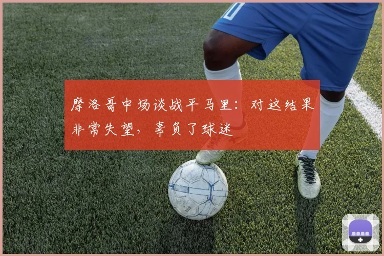 摩洛哥中场谈战平马里：对这结果非常失望，辜负了球迷