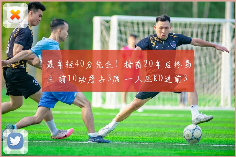 最年轻40分先生！榜首20年后终易主 前10幼詹占3席 一人压KD进前3(1)