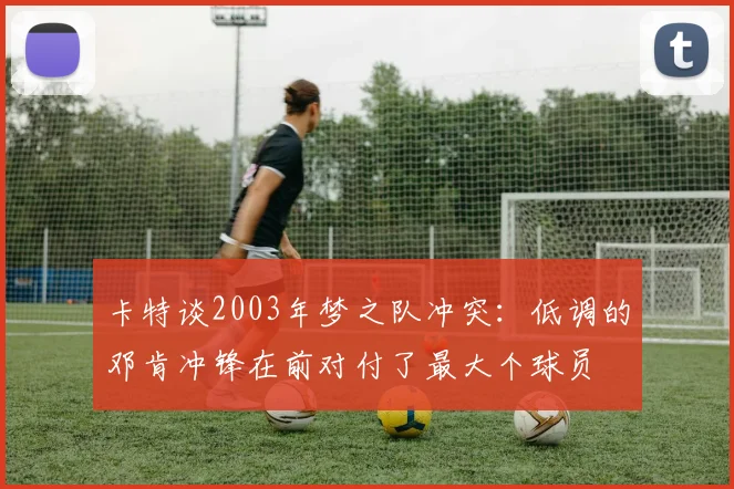 卡特谈2003年梦之队冲突：低调的邓肯冲锋在前对付了最大个球员