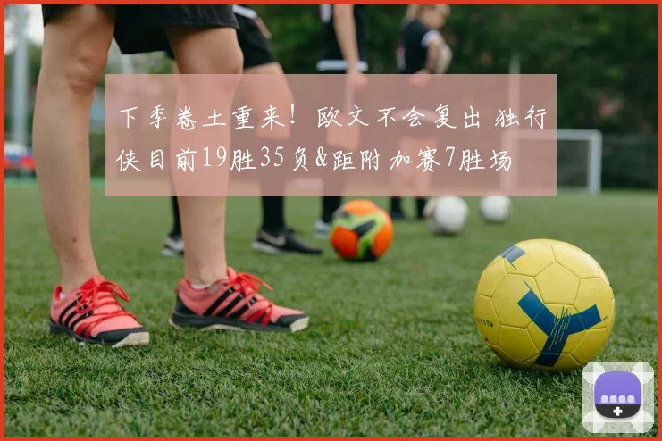 下季卷土重来！欧文不会复出 独行侠目前19胜35负&距附加赛7胜场
