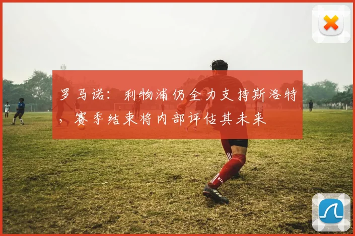 罗马诺：利物浦仍全力支持斯洛特，赛季结束将内部评估其未来