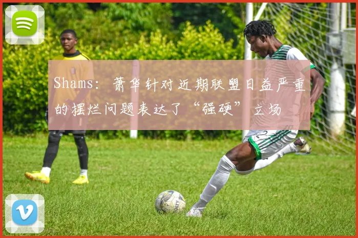 Shams：萧华针对近期联盟日益严重的摆烂问题表达了“强硬”立场