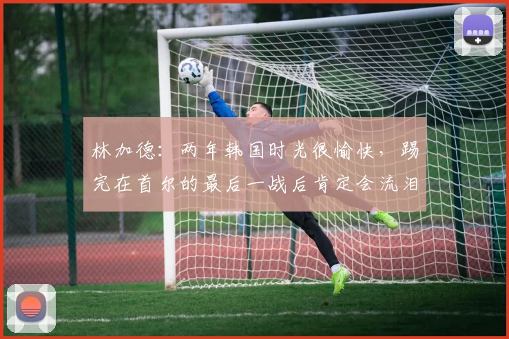 林加德：两年韩国时光很愉快，踢完在首尔的最后一战后肯定会流泪