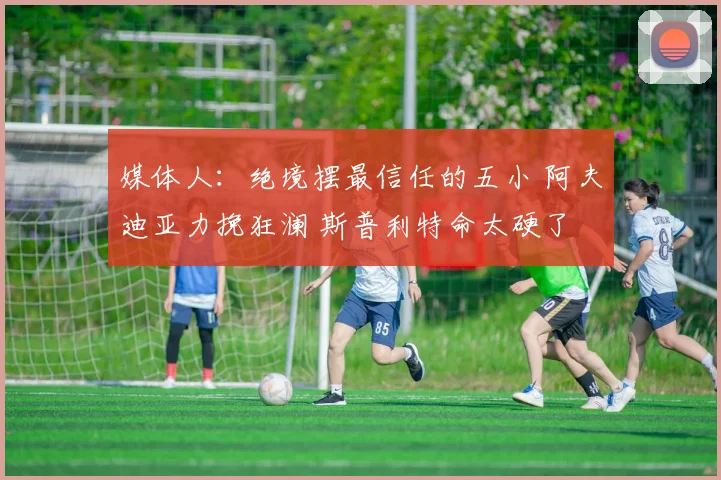 媒体人：绝境摆最信任的五小 阿夫迪亚力挽狂澜 斯普利特命太硬了